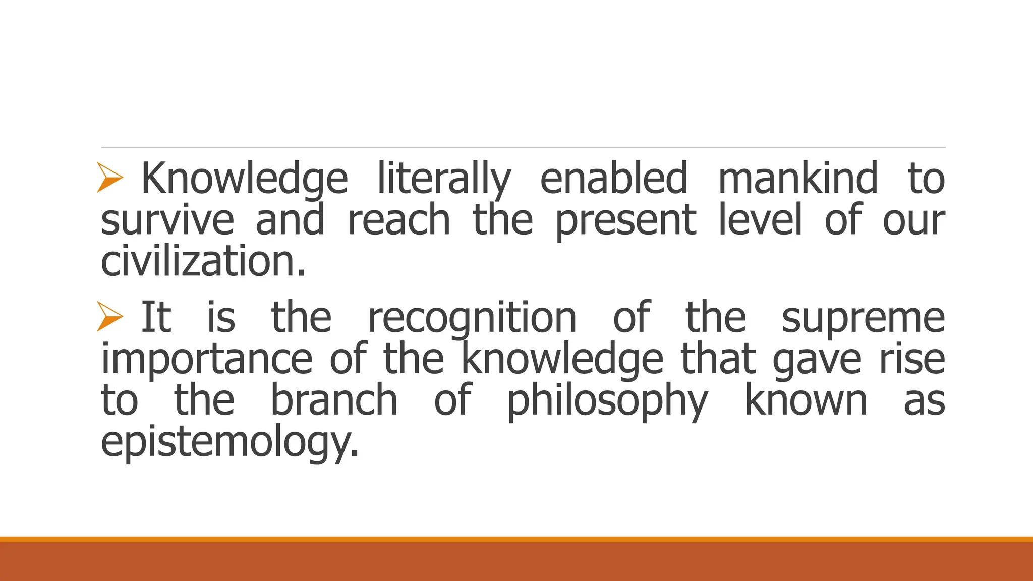  Knowledge literally enabled mankind to
survive and reach the present level of our
civilization.
 It is the recognition of the supreme
importance of the knowledge that gave rise
to the branch of philosophy known as
epistemology.
 