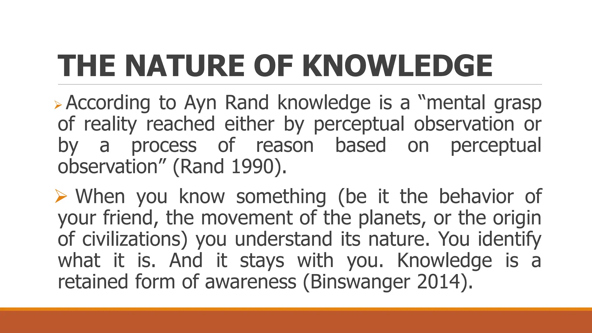 THE NATURE OF KNOWLEDGE
 According to Ayn Rand knowledge is a “mental grasp
of reality reached either by perceptual observation or
by a process of reason based on perceptual
observation” (Rand 1990).
 When you know something (be it the behavior of
your friend, the movement of the planets, or the origin
of civilizations) you understand its nature. You identify
what it is. And it stays with you. Knowledge is a
retained form of awareness (Binswanger 2014).
 