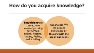 How do you acquire knowledge?
Empiricism-We
can acquire
knowledge using
our senses:
seeing, hearing,
tasting, feeling,
and smelling.
Rationalism-We
can acquire
knowledge by
thinking with the
use of our minds
 