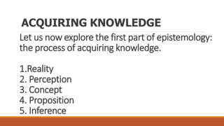 Let us now explore the first part of epistemology:
the process of acquiring knowledge.
1.Reality
2. Perception
3. Concept
4. Proposition
5. Inference
ACQUIRING KNOWLEDGE
.
 