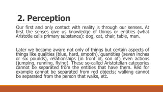 Our first and only contact with reality is through our senses. At
first the senses give us knowledge of things or entities (what
Aristotle calls primary substance): dog, cat, chair, table, man.
Later we became aware not only of things but certain aspects of
things like qualities (blue, hard, smooth), quantities (seven inches
or six pounds), relationships (in front of, son of) even actions
(jumping, running, flying). These so-called Aristotelian categories
cannot be separated from the entities that have them. Red for
example cannot be separated from red objects; walking cannot
be separated from the person that walks, etc.
2. Perception
 