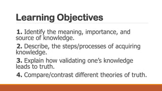 Learning Objectives
1. Identify the meaning, importance, and
source of knowledge.
2. Describe, the steps/processes of acquiring
knowledge.
3. Explain how validating one’s knowledge
leads to truth.
4. Compare/contrast different theories of truth.
 