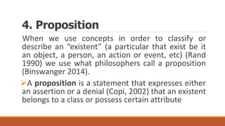 4. Proposition
When we use concepts in order to classify or
describe an “existent” (a particular that exist be it
an object, a person, an action or event, etc) (Rand
1990) we use what philosophers call a proposition
(Binswanger 2014).
A proposition is a statement that expresses either
an assertion or a denial (Copi, 2002) that an existent
belongs to a class or possess certain attribute
 