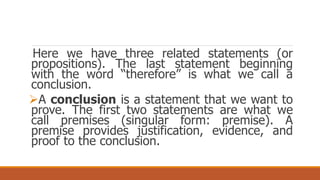 Here we have three related statements (or
propositions). The last statement beginning
with the word “therefore” is what we call a
conclusion.
A conclusion is a statement that we want to
prove. The first two statements are what we
call premises (singular form: premise). A
premise provides justification, evidence, and
proof to the conclusion.
 
