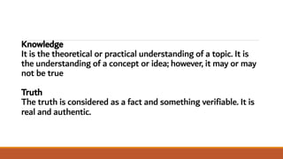 Knowledge
It is the theoretical or practical understanding of a topic. It is
the understanding of a concept or idea; however, it may or may
not be true
Truth
The truth is considered as a fact and something verifiable. It is
real and authentic.
 