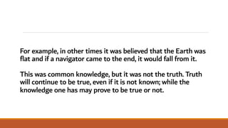 For example, in other times it was believed that the Earth was
flat and if a navigator came to the end, it would fall from it.
This was common knowledge, but it was not the truth. Truth
will continue to be true, even if it is not known; while the
knowledge one has may prove to be true or not.
 