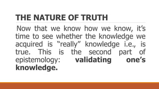THE NATURE OF TRUTH
Now that we know how we know, it’s
time to see whether the knowledge we
acquired is “really” knowledge i.e., is
true. This is the second part of
epistemology: validating one’s
knowledge.
 