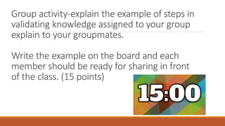 Group activity-explain the example of steps in
validating knowledge assigned to your group
explain to your groupmates.
Write the example on the board and each
member should be ready for sharing in front
of the class. (15 points)
 