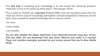 The first step in validating one’s knowledge is to ask oneself the following question:
“How did I arrive at this belief, by what steps?” (Binswanger 2014).
This is what Dr. Peikoff calls reduction (Peikoff 1990). One will therefore realize that the
steps you took to acquire knowledge (perception-concept-proposition-inference) are the
same steps needed to validate knowledge (but in reverse order).
I am alive.
I have a body.
I can breathe.
You can only validate the above statements if you observed yourself using your senses.
Feel your body. Are you breathing? Feel your pulse. Observe your body. Is it moving?
These and countless examples provided by your senses proved that you’re alive (Abella
2016).
 