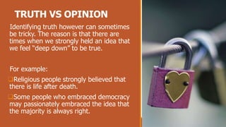 TRUTH VS OPINION
Identifying truth however can sometimes
be tricky. The reason is that there are
times when we strongly held an idea that
we feel “deep down” to be true.
For example:
Religious people strongly believed that
there is life after death.
Some people who embraced democracy
may passionately embraced the idea that
the majority is always right.
 