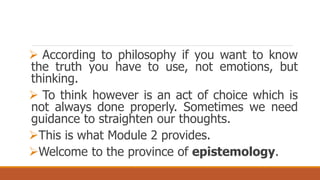  According to philosophy if you want to know
the truth you have to use, not emotions, but
thinking.
 To think however is an act of choice which is
not always done properly. Sometimes we need
guidance to straighten our thoughts.
This is what Module 2 provides.
Welcome to the province of epistemology.
 
