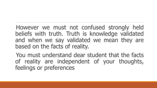 However we must not confused strongly held
beliefs with truth. Truth is knowledge validated
and when we say validated we mean they are
based on the facts of reality.
You must understand dear student that the facts
of reality are independent of your thoughts,
feelings or preferences
 