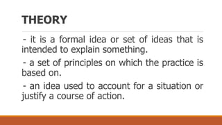 THEORY
- it is a formal idea or set of ideas that is
intended to explain something.
- a set of principles on which the practice is
based on.
- an idea used to account for a situation or
justify a course of action.
 