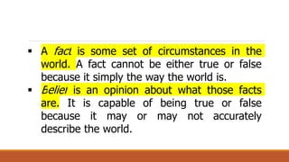  A fact is some set of circumstances in the
world. A fact cannot be either true or false
because it simply the way the world is.
 Belief is an opinion about what those facts
are. It is capable of being true or false
because it may or may not accurately
describe the world.
 