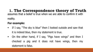 1. The Correspondence theory of Truth
assumes that a belief is true when we are able to confirm it with
reality.
For example:
 If I say, “The sky is blue” then I looked outside and saw that
it is indeed blue, then my statement is true.
 On the other hand, if I say, “Pigs have wings” and then I
checked a pig and it does not have wings, then my
statement is false.
 