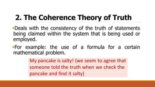 2. The Coherence Theory of Truth
Deals with the consistency of the truth of statements
being claimed within the system that is being used or
employed.
For example: the use of a formula for a certain
mathematical problem.
 