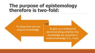 The purpose of epistemology
therefore is two-fold:
To show how we can
acquire knowledge. To give us a method of
demonstrating whether the
knowledge we acquired is
really knowledge (i.e., true).
 