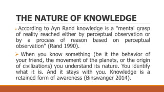 THE NATURE OF KNOWLEDGE
 According to Ayn Rand knowledge is a “mental grasp
of reality reached either by perceptual observation or
by a process of reason based on perceptual
observation” (Rand 1990).
 When you know something (be it the behavior of
your friend, the movement of the planets, or the origin
of civilizations) you understand its nature. You identify
what it is. And it stays with you. Knowledge is a
retained form of awareness (Binswanger 2014).
 