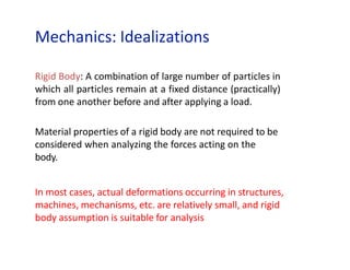 Mechanics: Idealizations
Rigid Body: A combination of large number of particles in
which all particles remain at a fixed distance (practically)
from one another before and after applying a load.
Material properties of a rigid body are not required to be
considered when analyzing the forces acting on the
body.
In most cases, actual deformations occurring in structures,
machines, mechanisms, etc. are relatively small, and rigid
body assumption is suitable for analysis
 