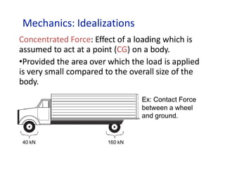 Mechanics: Idealizations
Concentrated Force: Effect of a loading which is
assumed to act at a point (CG) on a body.
•Provided the area over which the load is applied
is very small compared to the overall size of the
body.
Ex: Contact Force
between a wheel
and ground.
40 kN 160 kN
 