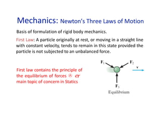 Mechanics: Newton’s Three Laws of Motion
Basis of formulation of rigid body mechanics.
First Law: A particle originally at rest, or moving in a straight line
with constant velocity, tends to remain in this state provided the
particle is not subjected to an unbalanced force.
First law contains the principle of
the equilibrium of forces  
main topic of concern in Statics
 