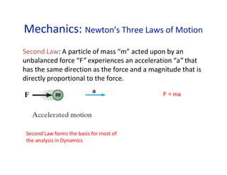 Mechanics: Newton’s Three Laws of Motion
Second Law: A particle of mass “m” acted upon by an
unbalanced force “F” experiences an acceleration “a” that
has the same direction as the force and a magnitude that is
directly proportional to the force.
F = ma
m
Second Law forms the basis for most of
the analysis in Dynamics
 