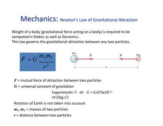 Mechanics: Newton’s Law of Gravitational Attraction
F = mutual force of attraction between two particles
G = universal constant of gravitation
Experiments   G = 6.673x10-11
m3/(kg.s2)
Rotation of Earth is not taken into account
m1, m2 = masses of two particles
r = distance between two particles
F = G
m1m2
r2
Weight of a body (gravitational force acting on a body) is required to be
computed in Statics as well as Dynamics.
This law governs the gravitational attraction between any two particles.
 