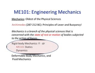 ME101: Engineering Mechanics
Mechanics: Oldest of the Physical Sciences
Archimedes (287-212 BC): Principles of Lever and Buoyancy!
Mechanics is a branch of the physical sciences that is
concerned with the state of rest or motion of bodies subjected
to the action of forces.
Rigid-body Mechanics  
ME101 Statics
Dynamics
Deformable-Body Mechanics, and
Fluid Mechanics
 