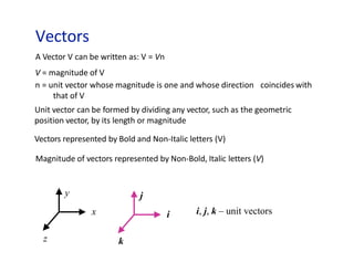Vectors
y
x
z
j
i
k
i, j, k – unit vectors
A Vector V can be written as: V = Vn
V = magnitude of V
n = unit vector whose magnitude is one and whose direction
that of V
coincides with
Unit vector can be formed by dividing any vector, such as the geometric
position vector, by its length or magnitude
Vectors represented by Bold and Non-Italic letters (V)
Magnitude of vectors represented by Non-Bold, Italic letters (V)
 