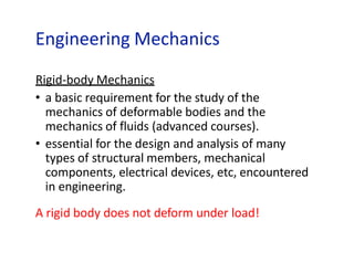 Engineering Mechanics
Rigid-body Mechanics
• a basic requirement for the study of the
mechanics of deformable bodies and the
mechanics of fluids (advanced courses).
• essential for the design and analysis of many
types of structural members, mechanical
components, electrical devices, etc, encountered
in engineering.
A rigid body does not deform under load!
 