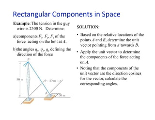 Rectangular Components in Space
Example: The tension in the guy
wire is 2500 N. Determine:
a)components Fx, Fy, Fz of the
force acting on the bolt at A,
b)the angles qx, qy, qz defining the
direction of the force
SOLUTION:
• Based on the relative locations of the
points A and B, determine the unit
vector pointing from A towards B.
• Apply the unit vector to determine
the components of the force acting
on A.
• Noting that the components of the
unit vector are the direction cosines
for the vector, calculate the
corresponding angles.
 