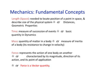 Mechanics: Fundamental Concepts
Length (Space): needed to locate position of a point in space, &
describe size of the physical system   Distances,
Geometric Properties
Time: measure of succession of events   basic
quantity in Dynamics
Mass: quantity of matter in a body   measure of inertia
of a body (its resistance to change in velocity)
Force: represents the action of one body on another
  characterized by its magnitude, direction of its
action, and its point of application
  Force is a Vector quantity.
 