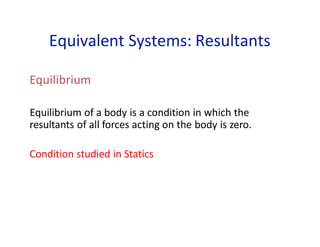 Equivalent Systems: Resultants
Equilibrium
Equilibrium of a body is a condition in which the
resultants of all forces acting on the body is zero.
Condition studied in Statics
 