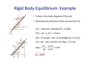 • Create a free-body diagram of the joist.
• Determine the direction of the reaction force R.
AF = ABcos45= (4m)cos45= 2.828m
AE 1.414
CD= AE = 1 AF =1.414m
2
BD= CDcot(45+20) = (1.414m)tan20= 0.515m
CE = BF−BD= (2.828−0.515)m = 2.313m
tan =
CE
=
2.313
=1.636
 = 58.6o
Rigid Body Equilibrium: Example
 
