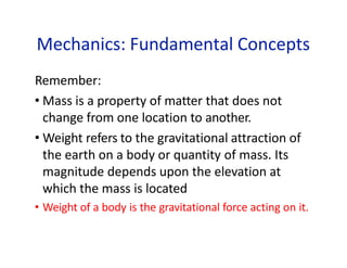 Mechanics: Fundamental Concepts
Remember:
• Mass is a property of matter that does not
change from one location to another.
• Weight refers to the gravitational attraction of
the earth on a body or quantity of mass. Its
magnitude depends upon the elevation at
which the mass is located
• Weight of a body is the gravitational force acting on it.
 