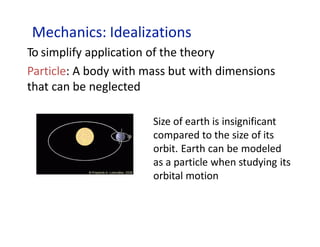 Mechanics: Idealizations
To simplify application of the theory
Particle: A body with mass but with dimensions
that can be neglected
Size of earth is insignificant
compared to the size of its
orbit. Earth can be modeled
as a particle when studying its
orbital motion
 