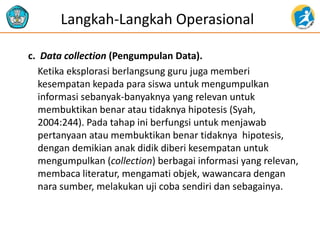 c. Data collection (Pengumpulan Data).
Ketika eksplorasi berlangsung guru juga memberi
kesempatan kepada para siswa untuk mengumpulkan
informasi sebanyak-banyaknya yang relevan untuk
membuktikan benar atau tidaknya hipotesis (Syah,
2004:244). Pada tahap ini berfungsi untuk menjawab
pertanyaan atau membuktikan benar tidaknya hipotesis,
dengan demikian anak didik diberi kesempatan untuk
mengumpulkan (collection) berbagai informasi yang relevan,
membaca literatur, mengamati objek, wawancara dengan
nara sumber, melakukan uji coba sendiri dan sebagainya.
Langkah-Langkah Operasional
 