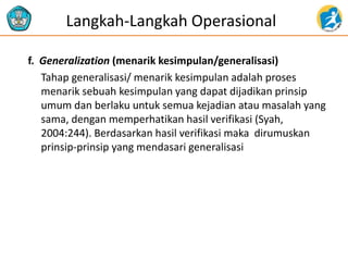 f. Generalization (menarik kesimpulan/generalisasi)
Tahap generalisasi/ menarik kesimpulan adalah proses
menarik sebuah kesimpulan yang dapat dijadikan prinsip
umum dan berlaku untuk semua kejadian atau masalah yang
sama, dengan memperhatikan hasil verifikasi (Syah,
2004:244). Berdasarkan hasil verifikasi maka dirumuskan
prinsip-prinsip yang mendasari generalisasi
Langkah-Langkah Operasional
 