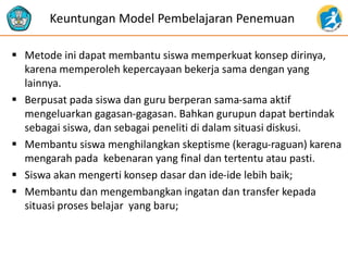  Metode ini dapat membantu siswa memperkuat konsep dirinya,
karena memperoleh kepercayaan bekerja sama dengan yang
lainnya.
 Berpusat pada siswa dan guru berperan sama-sama aktif
mengeluarkan gagasan-gagasan. Bahkan gurupun dapat bertindak
sebagai siswa, dan sebagai peneliti di dalam situasi diskusi.
 Membantu siswa menghilangkan skeptisme (keragu-raguan) karena
mengarah pada kebenaran yang final dan tertentu atau pasti.
 Siswa akan mengerti konsep dasar dan ide-ide lebih baik;
 Membantu dan mengembangkan ingatan dan transfer kepada
situasi proses belajar yang baru;
Keuntungan Model Pembelajaran Penemuan
 