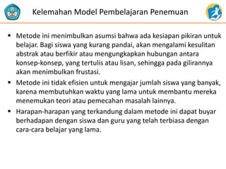  Metode ini menimbulkan asumsi bahwa ada kesiapan pikiran untuk
belajar. Bagi siswa yang kurang pandai, akan mengalami kesulitan
abstrak atau berfikir atau mengungkapkan hubungan antara
konsep-konsep, yang tertulis atau lisan, sehingga pada gilirannya
akan menimbulkan frustasi.
 Metode ini tidak efisien untuk mengajar jumlah siswa yang banyak,
karena membutuhkan waktu yang lama untuk membantu mereka
menemukan teori atau pemecahan masalah lainnya.
 Harapan-harapan yang terkandung dalam metode ini dapat buyar
berhadapan dengan siswa dan guru yang telah terbiasa dengan
cara-cara belajar yang lama.
Kelemahan Model Pembelajaran Penemuan
 