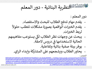 ‫البنائية‬ ‫النظرية‬
-
‫المعلم‬ ‫دور‬
‫المعلم‬ ‫دور‬
:
•
‫واالستقصاء‬ ‫للبحث‬ ‫الطالب‬ ‫تدفع‬ ‫مهام‬ ‫يقدم‬
.
•
‫ح‬ ‫تتطلب‬ ‫مشكالت‬ ‫بصورة‬ ‫الواقعية‬ ‫ات‬ ‫ر‬
‫الخي‬ ‫يقدم‬
ً
‫لوال‬
‫ات‬ ‫ر‬
‫الخي‬ ‫لربط‬
.
•
‫مفاه‬ ‫يستوعب‬ ‫ي‬
‫لك‬ ‫الطالب‬ ‫نظر‬ ‫وجهات‬ ‫عن‬ ‫يبحث‬
‫يمهم‬
‫الحقة‬ ‫دروس‬ ‫ي‬
‫ف‬ ‫الستخدامها‬ ‫الحالية‬
.
•
‫وتفاعلية‬ ‫بنائية‬ ‫صفية‬ ‫بيئة‬‫يوفر‬
.
•
‫اي‬‫ر‬‫ال‬ ‫وإبداء‬ ‫كة‬
‫المشار‬ ‫عىل‬ ‫ويشجعهم‬ ‫الطالب‬ ‫يحاور‬
.
‫المصدر‬
:
https://www.google.com/search?sxsrf=ACYBGNT
2
R_c_Vx
9
fr
0
LnZpdkgW
3
L
1
aKReQ:
1569395434740
D%=q&
8%
AF%D
9%88%
D
8
%
B
1
D%+
8%
A
7%
D
9%84%
D
9%85%
D
8%
B
9%
D
9%84%
D
9%85
D%+
9%81%
D
9%8
A+%D
8%
A
7%
D
9%84%
D
9%86%
D
8%
B
8%
D
8%
B
1%
D
9%8
A%D
8%
A
9
D%+
8%
A
7%
D
9%84%
D
8%
A
8%
D
9%86%
D
8%
A
7%
D
8%
A
6%
D
9%8
A%D
8%
A
9
sxs&vinu=ecruos&hcsi=mbt&
TNGBYCA=fr
2
R_c_Vx
9
fr
0
LnZpdkgW
3
L
1
aKReQ:
1569395434740
=dev&X=as&
2
ahUKEwim_ZjLtevkAhXHyKQKHVmnBEAQsAR
6
BAgFEAE&biw=
1366
=hib&
625
EqmumKI=crgmi#
7
yk_kRM
:
 