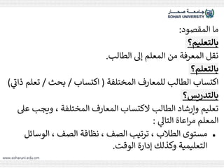 ‫المقصود‬ ‫ما‬
:
‫بالتعليم؟‬
‫الطالب‬ ‫إىل‬ ‫المعلم‬ ‫من‬ ‫المعرفة‬ ‫نقل‬
.
‫بالتعلم؟‬
‫المختلفة‬ ‫للمعارف‬ ‫الطالب‬ ‫اكتساب‬
(
‫اكتساب‬
/
‫بحث‬
/
‫ت‬
‫ي‬
‫ذات‬ ‫علم‬
)
‫بالتدريس؟‬
‫ويجب‬ ، ‫المختلفة‬ ‫المعارف‬ ‫الكتساب‬ ‫الطالب‬ ‫وإرشاد‬ ‫تعليم‬
‫عىل‬
‫ي‬
‫التاىل‬ ‫اعاة‬‫ر‬‫م‬ ‫المعلم‬
:
●
‫الوسائ‬ ، ‫الصف‬ ‫نظافة‬ ، ‫الصف‬ ‫ترتيب‬ ، ‫الطالب‬ ‫مستوى‬
‫ل‬
‫الوقت‬ ‫إدارة‬ ‫وكذلك‬ ‫التعليمية‬
.
 