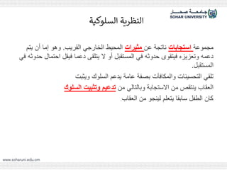 ‫السلوكية‬ ‫النظرية‬
‫مجموعة‬
‫استجابات‬
‫عن‬ ‫ناتجة‬
‫مثيرات‬
‫القريب‬ ‫الخارجي‬ ‫المحيط‬
.
‫يتم‬ ‫أن‬ ‫إما‬ ‫وهو‬
‫حدوثه‬ ‫احتمال‬ ‫فيقل‬ ‫دعما‬ ‫يتلقى‬ ‫ال‬ ‫أو‬ ‫المستقبل‬ ‫في‬ ‫حدوثه‬ ‫فيتقوى‬ ‫وتعزيزه‬ ‫دعمه‬
‫في‬
‫المستقبل‬
.
‫ويثبت‬ ‫السلوك‬ ‫يدعم‬ ‫عامة‬ ‫بصفة‬ ‫والمكافآت‬ ‫التحسينات‬ ‫تلقي‬
‫من‬ ‫وبالتالي‬ ‫االستجابة‬ ‫من‬ ‫ينتقص‬ ‫العقاب‬
‫السلوك‬ ‫وتثبيت‬ ‫تدعيم‬
‫العقاب‬ ‫من‬ ‫لينجو‬ ‫يتعلم‬ ‫سابقا‬ ‫الطفل‬ ‫كان‬
.
 