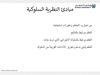 ‫السلوكية‬ ‫النظرية‬ ‫مبادئ‬
‫استجابته‬ ‫وتغيرات‬ ‫المتعلم‬ ‫تجارب‬ ‫من‬
‫بالنتائج‬ ‫مرتبط‬ ‫التعلم‬
‫بناءه‬ ‫نريد‬ ‫الذي‬ ‫اإلجرائي‬ ‫بالسلوك‬ ‫يرتبط‬ ‫التعلم‬
‫السلوك‬ ‫من‬ ‫القريبة‬ ‫األداءات‬ ‫وتعزيز‬ ‫بدعم‬ ‫بنى‬ُ‫ي‬ ‫التعلم‬
 