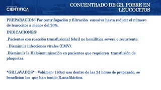 PREPARACION: Por centrifugación y filtración sucesiva hasta reducir el número
de leucocitos a menos del 20%.
INDICACIONES:
.Pacientes con reacción transfusional febril no hemilítica severa o recurrente.
. Disminuir infecciones virales (CMV).
.Disminuir la Haloinmunización en pacientes que requieren transfusión de
plaquetas.
*GR.LAVADOS* : Volúmen: 180cc; uso dentro de las 24 horas de preparado, se
benefician los que han tenido R.anafiláctica.
CONCENTRADO DE GR. POBRE EN
LEUCOCITOS
 