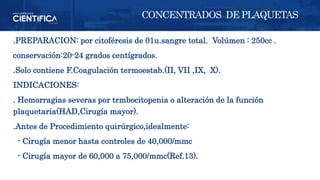 .PREPARACION: por citoféresis de 01u.sangre total. Volúmen : 250cc .
conservación:20-24 grados centígrados.
.Solo contiene F.Coagulación termoestab.(II, VII ,IX, X).
INDICACIONES:
. Hemorragias severas por trmbocitopenia o alteración de la función
plaquetaria(HAD,Cirugía mayor).
.Antes de Procedimiento quirúrgico,idealmente:
- Cirugía menor hasta controles de 40,000/mmc
- Cirugía mayor de 60,000 a 75,000/mmc(Ref.13).
CONCENTRADOS DE PLAQUETAS
 