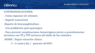 CONTRAINDICACIONES:
. Como expansor de volúmen
. Soporte nutricional
.Soporte de Inmunoglobulinas
. Uso profiláctico post-quirúrgico
. Para prevenir complicaciones hemorrágicas previo a procedimientos
invasivos con TP y TTP menores del doble de los controles.
.DOSIS : Según situación clínica.
3 – 6 unid.x dia / paciente 60 KPC.
PLASMA FRESCO CONGELADO
 