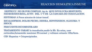 DESTRUCC. DE GR.POR COMPLEJ. Ag-Ac QUE INVOLUCRA RESPUESTA
NEUROENDOCRINA, ACTIV. DEL C’ Y DE LA CASCADA DE COAGULACION.
SINTOMAS: A Pocos minutos de inicar transf.
ESCALOSFRIOS, DOLOR PECHO, DISNEA, HIPOTENSION, OLIGURIA Y
SHOCK.
FRECUENTE:INCOMPATIB.ABO
TRATAMIENTO: PARAR! la transfusión,medir la Hb. En orina, usar
corticoides,furosemida; mantener PA normal y volúmen urinario 100cc/hora.
CID: Heparina + Crioprecipitados.
REACCION HEMOLITICAINMUNE
 