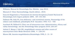 Williams, Manual de Hematología 8va. Edición, may 2018.
Manual of Clínic Haemoathology, fourth edition , 2018.
Guia de Diagnóstico y Tratamiento de Anemia ferropénica,Comité Nacional de
Hematología.Arch Argent pediatric 2009, 107: 353-365
Dallman PR, Oski FA, Iron deficiency and nutritional anemia, Haematolgy of the
infance and childhood, philadelphia W.B Saunders 1993: 413 – 450
Auerbach M, Ballard H, Clinic use of intravenous iron: Administration, eficacy and
safety haematology. Am Soc Hematholgy Educ program 2010: 338-347
Aslinia F, Mazza I, Yale SH, megaloblastic anemia and other causes of
macrocytosis.Clinic Medic Research 2006, 4 : 236-241
Musso AM, Anemia megaloblástica,Hematologia 1998; 2 : 31- 34
Referencias bibliográficas
 
