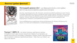 МІНІКУРС
ДЛЯ
БІБЛІОТЕК
Ткачук Г. ЗВРК. О – Не треба голосних, щоб відчути загрозу.
Створюючи свого зврк силами першої магії, Ворона й не підозрює, що
віднині муситиме йти на повідку у дніпрових створінь. Разом із друзями вона
має потрапити зі Змієва в паралельний вимір — Київ. Але ж усі знають, що
зараз там нбзпчн!
Легендарій дивних міст – це збірка ретелінгів у стилі урбан-
фентезі від восьми відомих українських авторок.
Це казки, перетворені так, аби показати читачам сьогодення українських міст. Кожна
з оповідей промовляє до наших спогадів від імені старих друзів, знайомих з дитинства
казкових персонажок. Яга здобуває вищу освіту, Ґерда запалює на вечірках, смакуючи
апероль, Телесик і Зміючка Оленка завзято досліджують магію, прадавній Змій
одружується з мавкою, Синя Борода пече кексики…
І все це відбувається в українських містах від Донецька до Львова, від Нікополя до
Луцька. Та й самі міста відіграють в оповіді важливу роль.
Фентезі (урбан-фентезі)
15
 